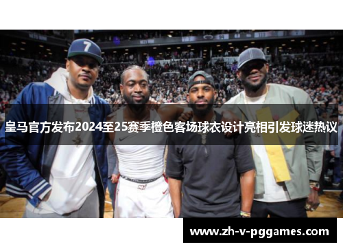 皇马官方发布2024至25赛季橙色客场球衣设计亮相引发球迷热议