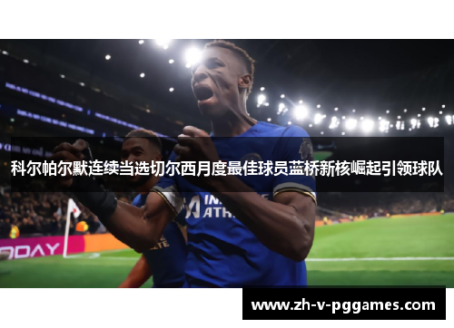 科尔帕尔默连续当选切尔西月度最佳球员蓝桥新核崛起引领球队