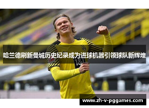 哈兰德刷新曼城历史纪录成为进球机器引领球队新辉煌 哈兰德刷新曼城历史纪录成为进球机器引领球队新辉煌