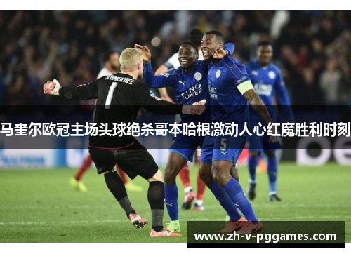 马奎尔欧冠主场头球绝杀哥本哈根激动人心红魔胜利时刻